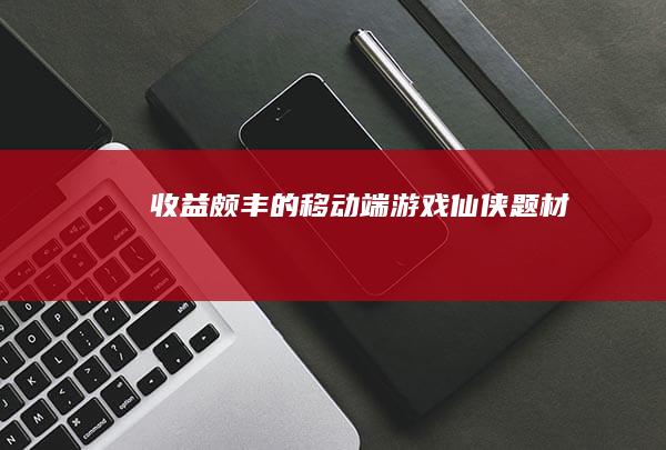 收益颇丰的移动端游戏-仙侠题材